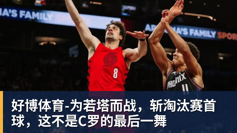 好博体育为若塔而战，斩淘汰赛首球，这不是C罗的最后一舞
