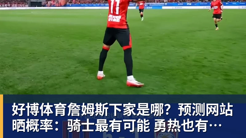 好博体育詹姆斯下家是哪？预测网站晒概率：骑士最有可能 勇热也有机会