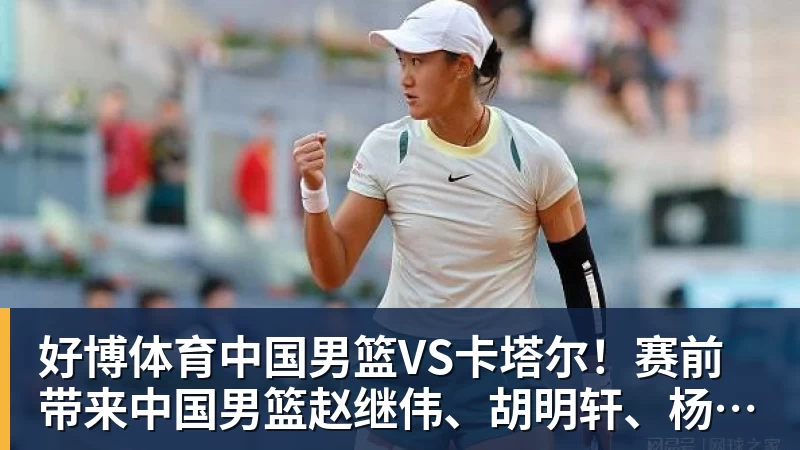 好博体育中国男篮VS卡塔尔！赛前带来中国男篮赵继伟、胡明轩、杨瀚森、王俊杰以及卡塔尔男篮的最新消息